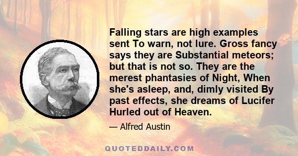 Falling stars are high examples sent To warn, not lure. Gross fancy says they are Substantial meteors; but that is not so. They are the merest phantasies of Night, When she's asleep, and, dimly visited By past effects,