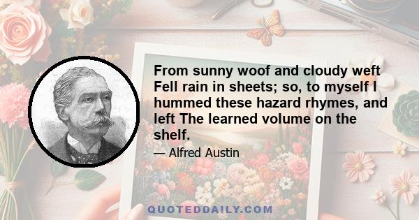 From sunny woof and cloudy weft Fell rain in sheets; so, to myself I hummed these hazard rhymes, and left The learned volume on the shelf.