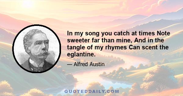 In my song you catch at times Note sweeter far than mine, And in the tangle of my rhymes Can scent the eglantine.