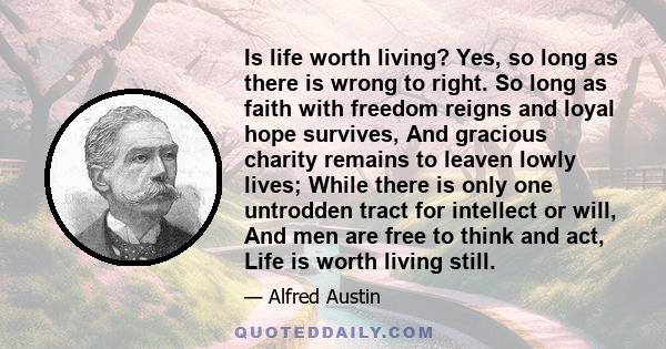 Is life worth living? Yes, so long as there is wrong to right. So long as faith with freedom reigns and loyal hope survives, And gracious charity remains to leaven lowly lives; While there is only one untrodden tract