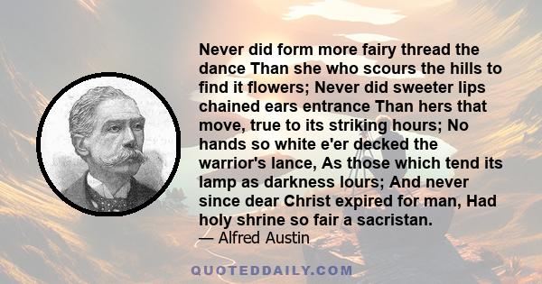 Never did form more fairy thread the dance Than she who scours the hills to find it flowers; Never did sweeter lips chained ears entrance Than hers that move, true to its striking hours; No hands so white e'er decked