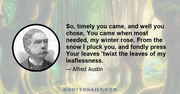 So, timely you came, and well you chose, You came when most needed, my winter rose. From the snow I pluck you, and fondly press Your leaves 'twixt the leaves of my leaflessness.