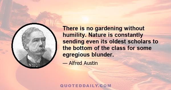 There is no gardening without humility. Nature is constantly sending even its oldest scholars to the bottom of the class for some egregious blunder.