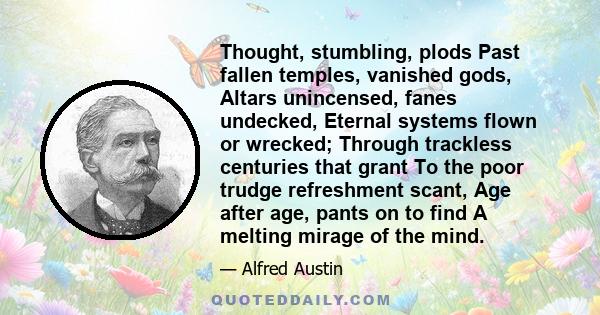 Thought, stumbling, plods Past fallen temples, vanished gods, Altars unincensed, fanes undecked, Eternal systems flown or wrecked; Through trackless centuries that grant To the poor trudge refreshment scant, Age after