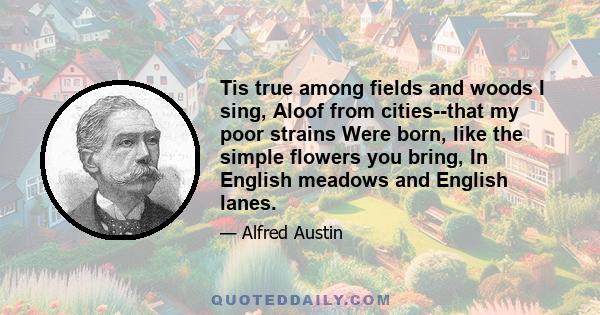 Tis true among fields and woods I sing, Aloof from cities--that my poor strains Were born, like the simple flowers you bring, In English meadows and English lanes.