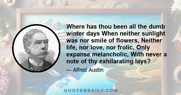 Where has thou been all the dumb winter days When neither sunlight was nor smile of flowers, Neither life, nor love, nor frolic, Only expanse melancholic, With never a note of thy exhilarating lays?