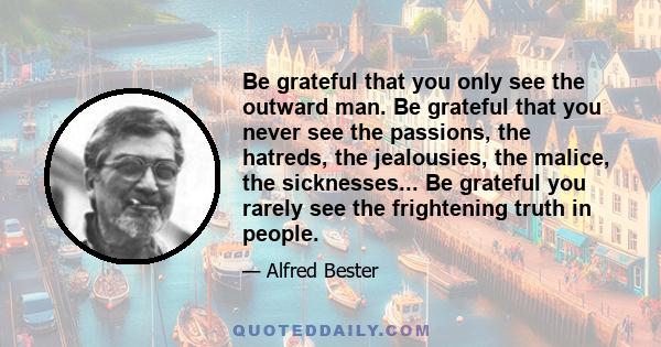 Be grateful that you only see the outward man. Be grateful that you never see the passions, the hatreds, the jealousies, the malice, the sicknesses... Be grateful you rarely see the frightening truth in people.