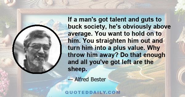 If a man's got talent and guts to buck society, he's obviously above average. You want to hold on to him. You straighten him out and turn him into a plus value. Why throw him away? Do that enough and all you've got left 