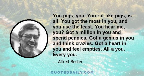 You pigs, you. You rut like pigs, is all. You got the most in you, and you use the least. You hear me, you? Got a million in you and spend pennies. Got a genius in you and think crazies. Got a heart in you and feel