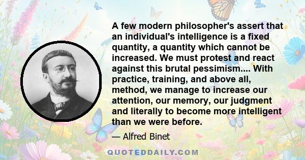 A few modern philosopher's assert that an individual's intelligence is a fixed quantity, a quantity which cannot be increased. We must protest and react against this brutal pessimism.... With practice, training, and