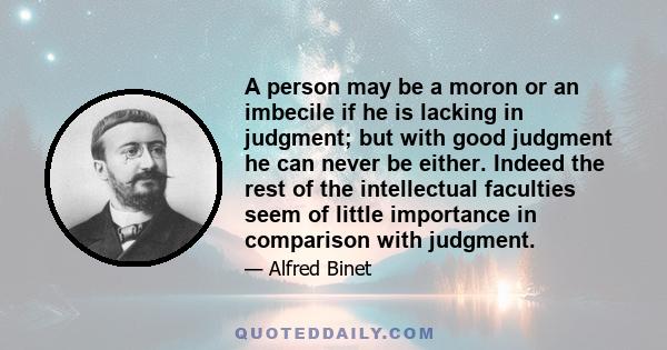 A person may be a moron or an imbecile if he is lacking in judgment; but with good judgment he can never be either. Indeed the rest of the intellectual faculties seem of little importance in comparison with judgment.