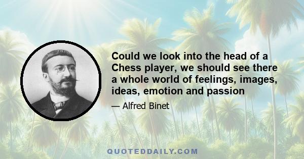 Could we look into the head of a Chess player, we should see there a whole world of feelings, images, ideas, emotion and passion