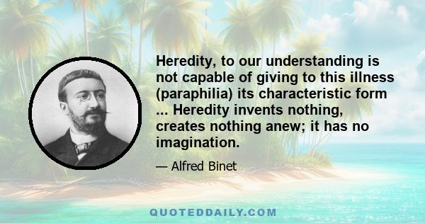 Heredity, to our understanding is not capable of giving to this illness (paraphilia) its characteristic form ... Heredity invents nothing, creates nothing anew; it has no imagination.