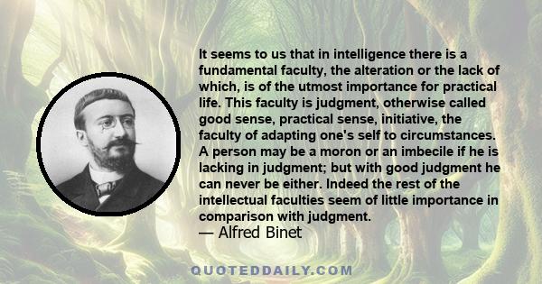 It seems to us that in intelligence there is a fundamental faculty, the alteration or the lack of which, is of the utmost importance for practical life. This faculty is judgment, otherwise called good sense, practical