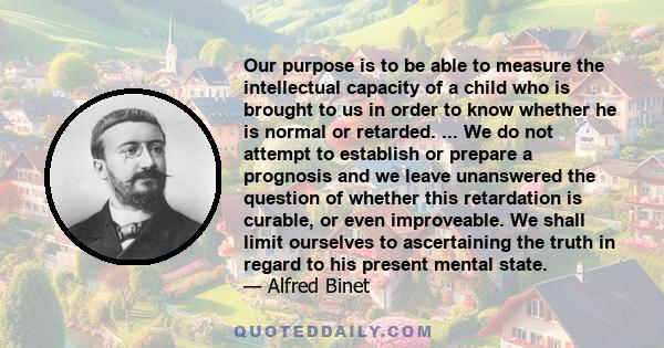 Our purpose is to be able to measure the intellectual capacity of a child who is brought to us in order to know whether he is normal or retarded. ... We do not attempt to establish or prepare a prognosis and we leave