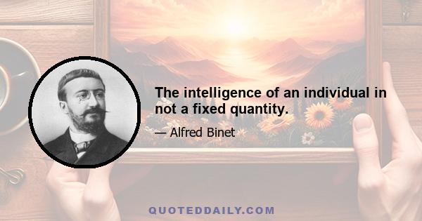 The intelligence of an individual in not a fixed quantity.