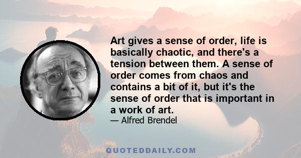 Art gives a sense of order, life is basically chaotic, and there's a tension between them. A sense of order comes from chaos and contains a bit of it, but it's the sense of order that is important in a work of art.