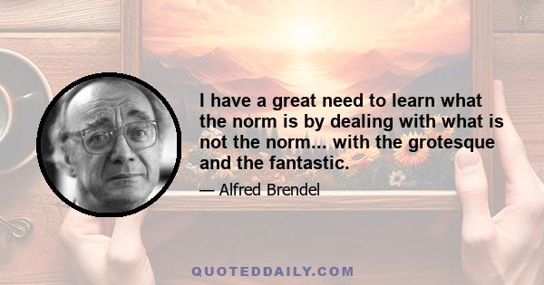 I have a great need to learn what the norm is by dealing with what is not the norm... with the grotesque and the fantastic.