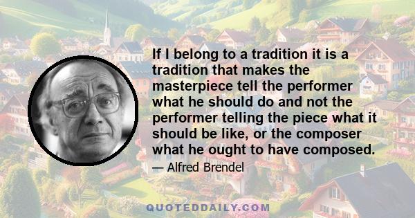 If I belong to a tradition it is a tradition that makes the masterpiece tell the performer what he should do and not the performer telling the piece what it should be like, or the composer what he ought to have composed.