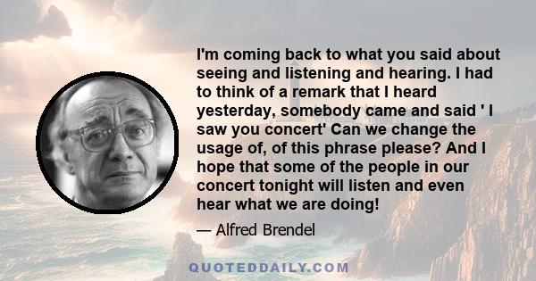 I'm coming back to what you said about seeing and listening and hearing. I had to think of a remark that I heard yesterday, somebody came and said ' I saw you concert' Can we change the usage of, of this phrase please?