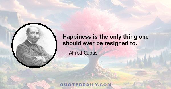 Happiness is the only thing one should ever be resigned to.