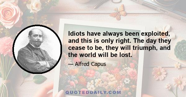 Idiots have always been exploited, and this is only right. The day they cease to be, they will triumph, and the world will be lost.