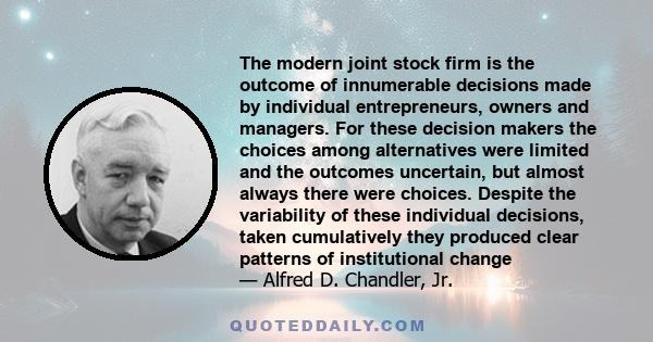 The modern joint stock firm is the outcome of innumerable decisions made by individual entrepreneurs, owners and managers. For these decision makers the choices among alternatives were limited and the outcomes