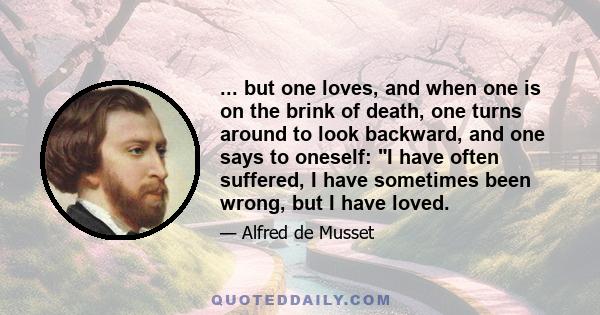 ... but one loves, and when one is on the brink of death, one turns around to look backward, and one says to oneself: I have often suffered, I have sometimes been wrong, but I have loved.