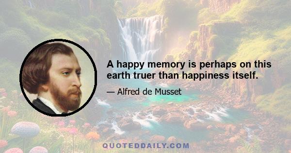 A happy memory is perhaps on this earth truer than happiness itself.