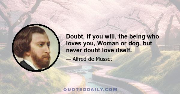 Doubt, if you will, the being who loves you, Woman or dog, but never doubt love itself.