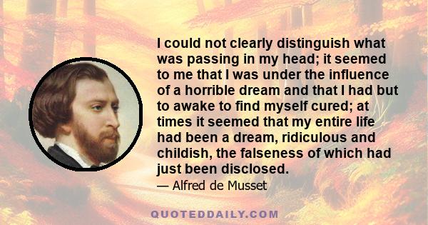 I could not clearly distinguish what was passing in my head; it seemed to me that I was under the influence of a horrible dream and that I had but to awake to find myself cured; at times it seemed that my entire life