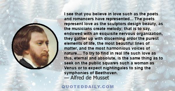 I see that you believe in love such as the poets and romancers have represented... The poets represent love as the sculptors design beauty, as the musicians create melody; that is to say, endowed with an exquisite