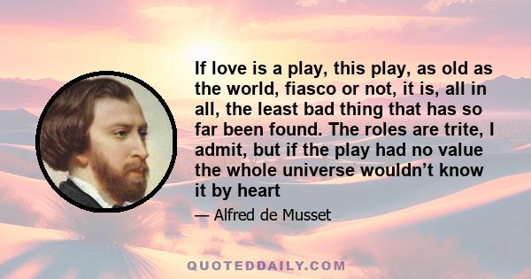 If love is a play, this play, as old as the world, fiasco or not, it is, all in all, the least bad thing that has so far been found. The roles are trite, I admit, but if the play had no value the whole universe wouldn’t 