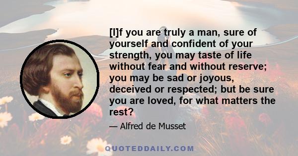 [I]f you are truly a man, sure of yourself and confident of your strength, you may taste of life without fear and without reserve; you may be sad or joyous, deceived or respected; but be sure you are loved, for what