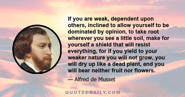 If you are weak, dependent upon others, inclined to allow yourself to be dominated by opinion, to take root wherever you see a little soil, make for yourself a shield that will resist everything, for if you yield to