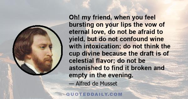 Oh! my friend, when you feel bursting on your lips the vow of eternal love, do not be afraid to yield, but do not confound wine with intoxication; do not think the cup divine because the draft is of celestial flavor; do 