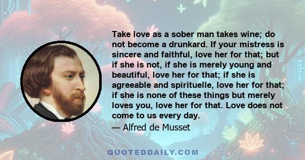 Take love as a sober man takes wine; do not become a drunkard. If your mistress is sincere and faithful, love her for that; but if she is not, if she is merely young and beautiful, love her for that; if she is agreeable 