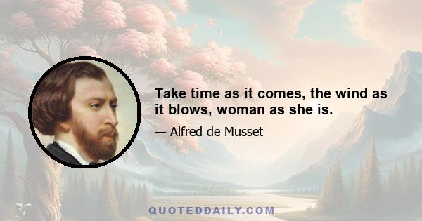 Take time as it comes, the wind as it blows, woman as she is.