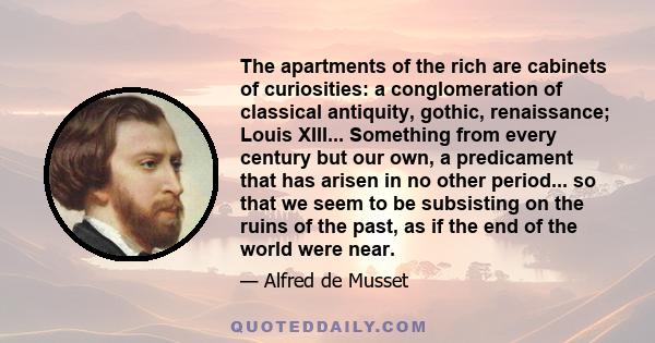 The apartments of the rich are cabinets of curiosities: a conglomeration of classical antiquity, gothic, renaissance; Louis XIII... Something from every century but our own, a predicament that has arisen in no other