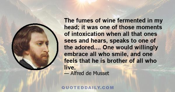 The fumes of wine fermented in my head; it was one of those moments of intoxication when all that ones sees and hears, speaks to one of the adored.... One would willingly embrace all who smile, and one feels that he is