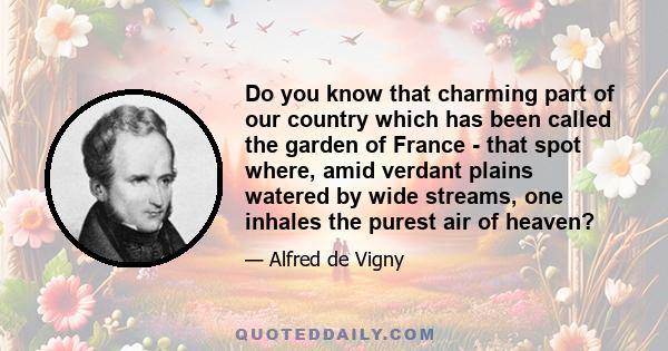 Do you know that charming part of our country which has been called the garden of France - that spot where, amid verdant plains watered by wide streams, one inhales the purest air of heaven?