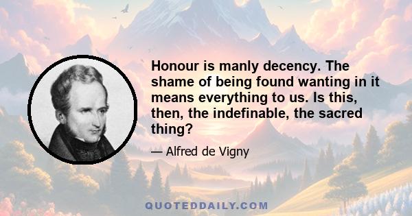 Honour is manly decency. The shame of being found wanting in it means everything to us. Is this, then, the indefinable, the sacred thing?