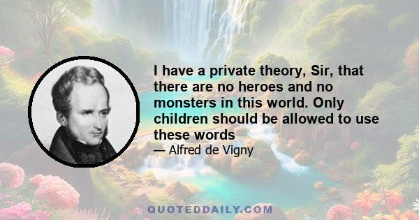 I have a private theory, Sir, that there are no heroes and no monsters in this world. Only children should be allowed to use these words