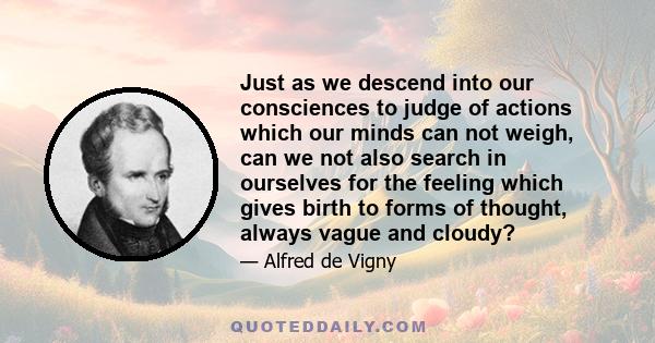 Just as we descend into our consciences to judge of actions which our minds can not weigh, can we not also search in ourselves for the feeling which gives birth to forms of thought, always vague and cloudy?