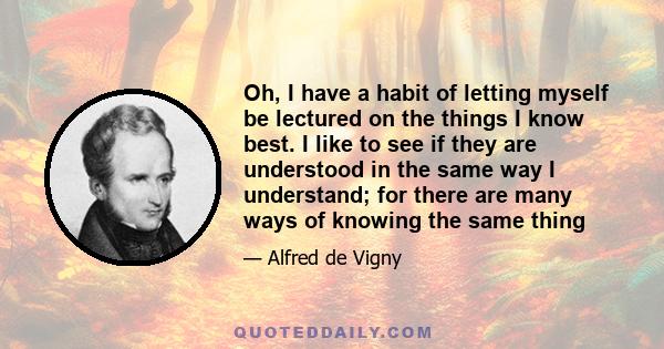 Oh, I have a habit of letting myself be lectured on the things I know best. I like to see if they are understood in the same way I understand; for there are many ways of knowing the same thing