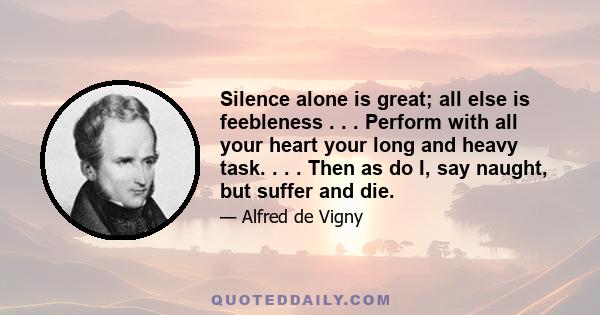 Silence alone is great; all else is feebleness . . . Perform with all your heart your long and heavy task. . . . Then as do I, say naught, but suffer and die.