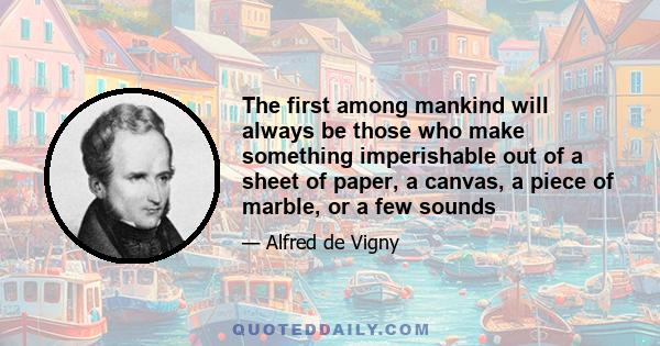 The first among mankind will always be those who make something imperishable out of a sheet of paper, a canvas, a piece of marble, or a few sounds