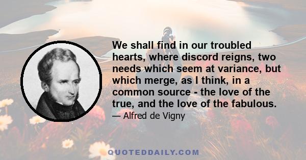 We shall find in our troubled hearts, where discord reigns, two needs which seem at variance, but which merge, as I think, in a common source - the love of the true, and the love of the fabulous.