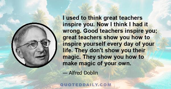 I used to think great teachers inspire you. Now I think I had it wrong. Good teachers inspire you; great teachers show you how to inspire yourself every day of your life. They don't show you their magic. They show you