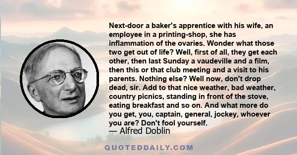 Next-door a baker's apprentice with his wife, an employee in a printing-shop, she has inflammation of the ovaries. Wonder what those two get out of life? Well, first of all, they get each other, then last Sunday a